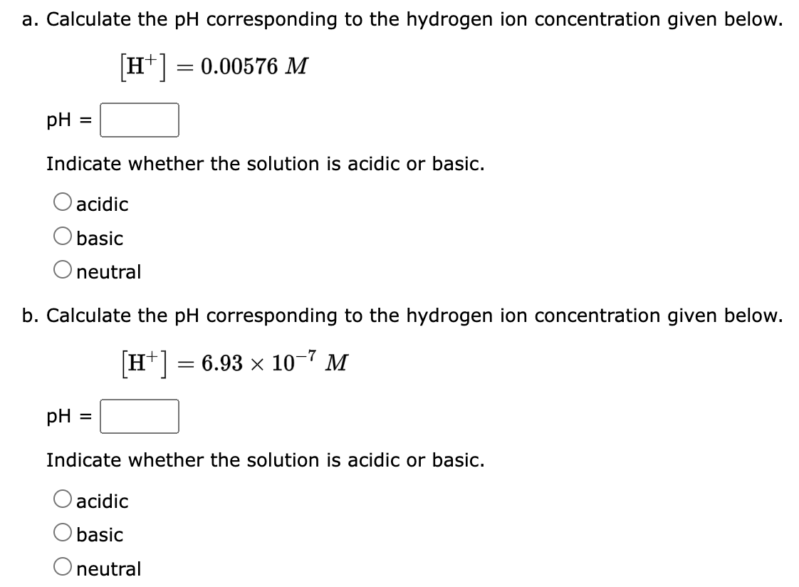 a. Calculate the pH corresponding to the hydrogen ion concentration given below.
[H+] = 0.00576 M
pH =
Indicate whether the solution is acidic or basic.
acidic
O basic
O neutral
b. Calculate the pH corresponding to the hydrogen ion concentration given below.
-7
[H+] = 6.93 × 10−7 M
pH =
Indicate whether the solution is acidic or basic.
acidic
basic
O neutral