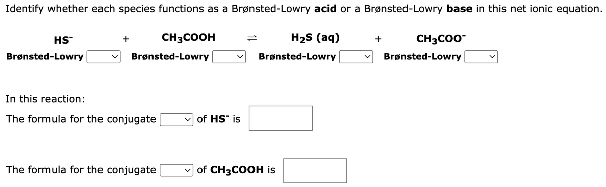 Identify whether each species functions as a Brønsted-Lowry acid or a Brønsted-Lowry base in this net ionic equation.
H₂S (aq)
Brønsted-Lowry
HS™
Brønsted-Lowry
+
CH3COOH
Brønsted-Lowry
In this reaction:
The formula for the conjugate
The formula for the conjugate
of HS" is
of CH3COOH is
+
CH3COO™
Brønsted-Lowry