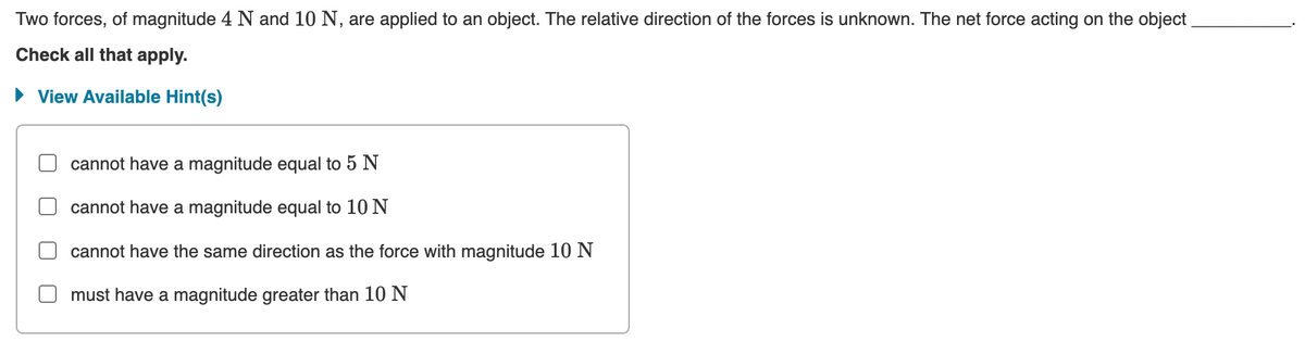 Two forces, of magnitude 4 N and 10 N, are applied to an object. The relative direction of the forces is unknown. The net force acting on the object
Check all that apply.
► View Available Hint(s)
cannot have a magnitude equal to 5 N
cannot have a magnitude equal to 10 N
cannot have the same direction as the force with magnitude 10 N
must have a magnitude greater than 10 N