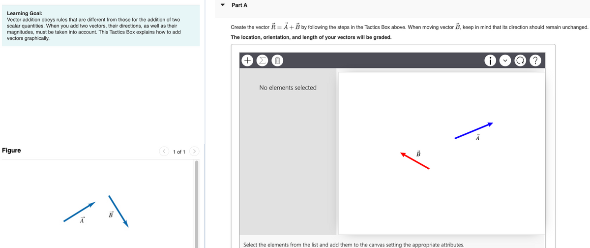 Learning Goal:
Vector addition obeys rules that are different from those for the addition of two
scalar quantities. When you add two vectors, their directions, as well as their
magnitudes, must be taken into account. This Tactics Box explains how to add
vectors graphically.
Figure
B
1 of 1
Part A
Create the vector R = A + B by following the steps in the Tactics Box above. When moving vector B, keep in mind that its direction should remain unchanged.
The location, orientation, and length of your vectors will be graded.
+ Σ
0
No elements selected
B
Select the elements from the list and add them to the canvas setting the appropriate attributes.
Ā
TA
i
G
?