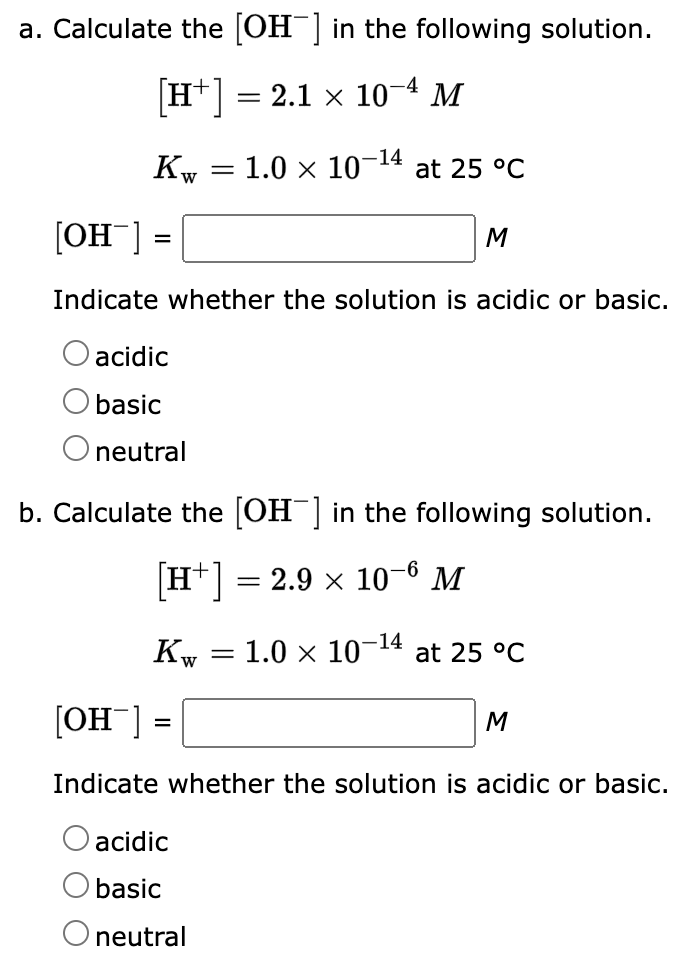 a. Calculate the [OH-] in the following solution.
[H+] = 2.1 × 10−4 M
Kw
=
[OH-]
Indicate whether the solution is acidic or basic.
acidic
basic
O neutral
Kw
=
b. Calculate the [OH-] in the following solution.
[H+] = 2.9 × 10-6 M
=
-14
1.0 × 10-1 at 25 °C
acidic
basic
O neutral
=
M
[OH-]
Indicate whether the solution is acidic or basic.
1.0 × 10-14 at 25 °C
M
