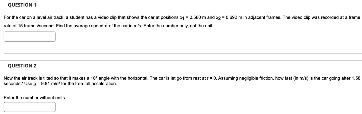 QUESTION 1
For the car on a level air track, a student has a video clip that shows the car at positions x₁ = 0.580 m and x2 = 0.692 m in adjacent frames. The video clip was recorded at a frame
rate of 15 frames/second. Find the average speed of the car in m/s. Enter the number only, not the unit.
QUESTION 2
Now the air track is tilted so that it makes a 10° angle with the horizontal. The car is let go from rest at t = 0. Assuming negligible friction, how fast (in m/s) is the car going after 1.58
seconds? Use g = 9.81 m/s² for the free-fall acceleration.
Enter the number without units.