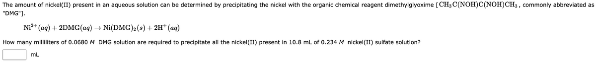 The amount of nickel(II) present in an aqueous solution can be determined by precipitating the nickel with the organic chemical reagent dimethylglyoxime [CH3 C(NOH)C(NOH) CH3, commonly abbreviated as
"DMG"].
Ni²+ (aq) + 2DMG(aq) → Ni(DMG)2 (s) + 2H+ (aq)
How many milliliters of 0.0680 M DMG solution are required to precipitate all the nickel(II) present in 10.8 mL of 0.234 M nickel(II) sulfate solution?
mL