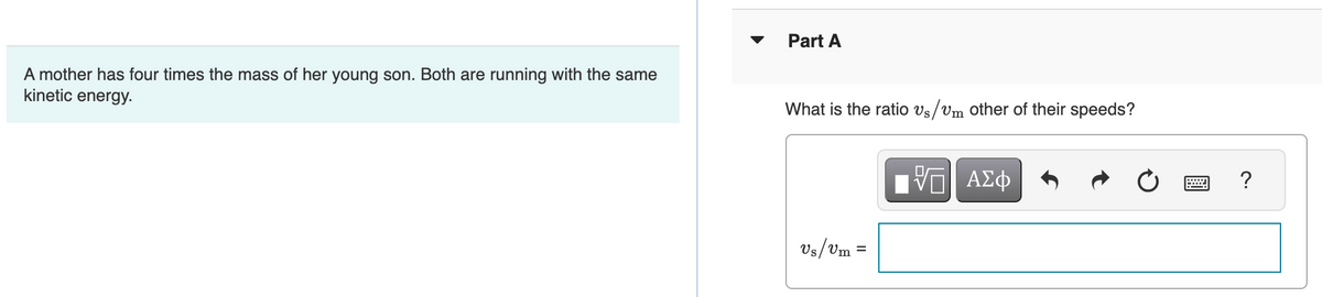 A mother has four times the mass of her young son. Both are running with the same
kinetic energy.
▼
Part A
What is the ratio vs/vm other of their speeds?
Us/Um
=
[ΠΙ ΑΣΦ
?