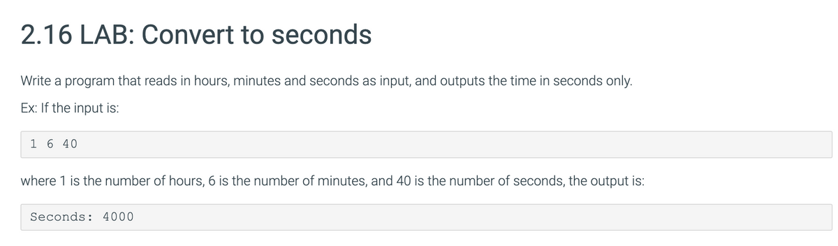 2.16 LAB: Convert to seconds
Write a program that reads in hours, minutes and seconds as input, and outputs the time in seconds only.
Ex: If the input is:
1 6 40
where 1 is the number of hours, 6 is the number of minutes, and 40 is the number of seconds, the output is:
Seconds: 4000
