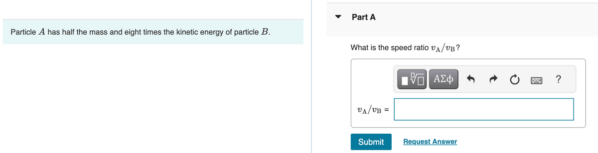 Particle A has half the mass and eight times the kinetic energy of particle B.
Part A
What is the speed ratio VA/VB?
VA/VB =
Submit
——| ΑΣΦ
VE
Request Answer
?