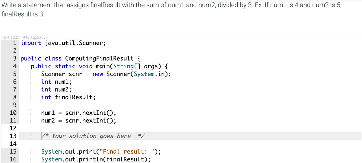 Write a statement that assigns finalResult with the sum of num1 and num2, divided by 3. Ex: If num1 is 4 and num2 is 5,
finalResult is 3.
367012.2549490.qx3zqy7
1 import java.util.Scanner;
2
3 public class ComputingFinalResult {
public static void main(String[] args) {
new Scanner(System.in);
4
5
Scanner scnr
int num1;
int num2;
int finalResult;
7
8
9
scnr.nextInt();
scnr.nextInt();
10
num1
11
num2
12
13
* Your solution goes here */
14
System.out.print("Final result: ");
System.out.println(finalResult);
15
16

