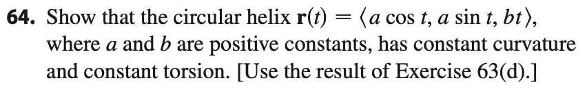 64. Show that the circular helix r(t) = (a cos t, a sin t, bt),
where a and b are positive constants, has constant curvature
and constant torsion. [Use the result of Exercise 63(d).]
