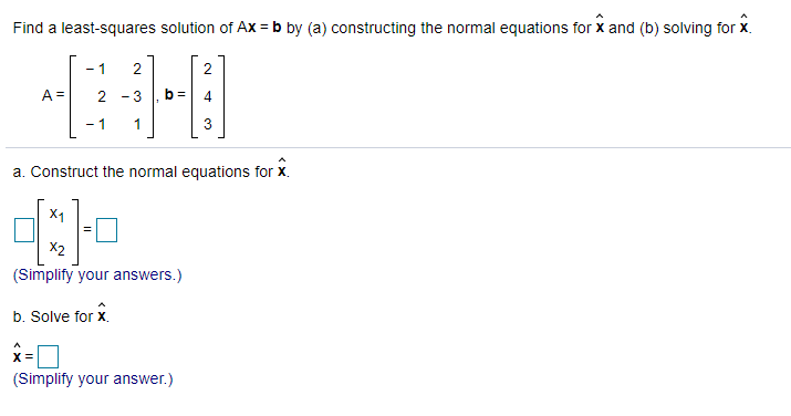 Find a least-squares solution of Ax = b by (a) constructing the normal equations for x and (b) solving for x.
- 1
2
A =
2 - 3
- 1
a. Construct the normal equations for X.
X1
X2
(Simplify your answers.)
b. Solve for x.
X =
(Simplify your answer.)
