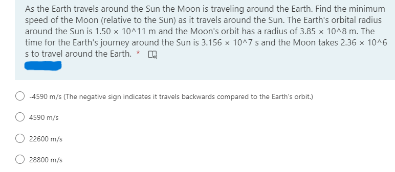 As the Earth travels around the Sun the Moon is traveling around the Earth. Find the minimum
speed of the Moon (relative to the Sun) as it travels around the Sun. The Earth's orbital radius
around the Sun is 1.50 x 10^11 m and the Moon's orbit has a radius of 3.85 x 10^8 m. The
time for the Earth's journey around the Sun is 3.156 x 10^7 s and the Moon takes 2.36 x 10^6
s to travel around the Earth. * O
-4590 m/s (The negative sign indicates it travels backwards compared to the Earth's orbit.)
O 4590 m/s
22600 m/s
O 28800 m/s
