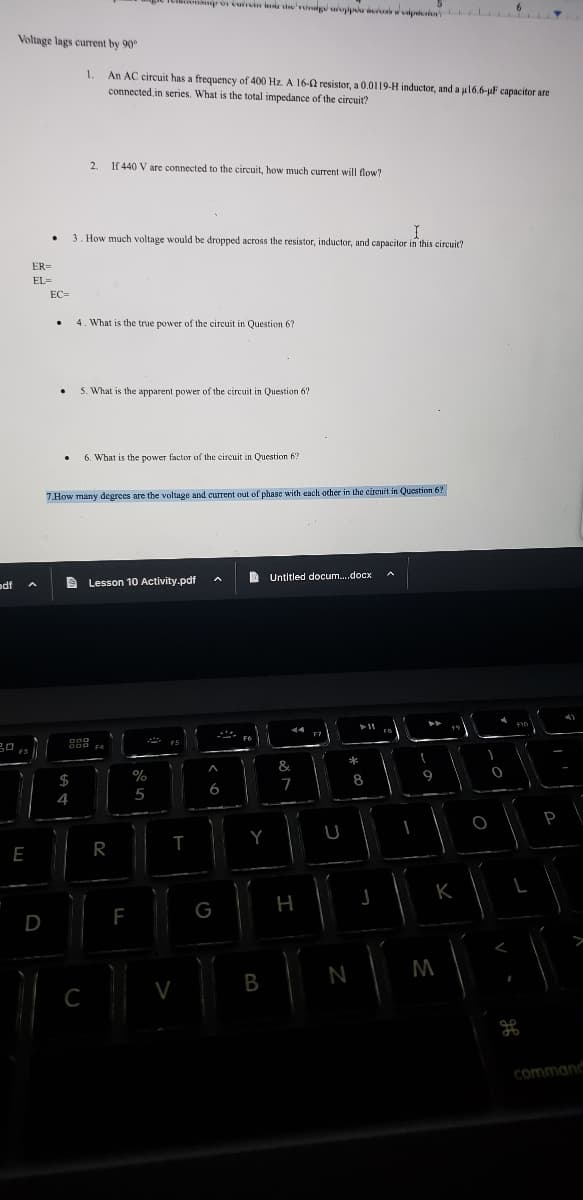 odf
20
Voltage lags current by 90°
F3
E
ER=
EL=
D
.
EC=
.
.
SA 4
$
1, An AC circuit has a frequency of 400 Hz. A 16-2 resistor, a 0.0119-H inductor, and a µ16.6-μF capacitor are
connected in series. What is the total impedance of the circuit?
2₁
If 440 V are connected to the circuit, how much current will flow?
I
3. How much voltage would be dropped across the resistor, inductor, and capacitor in this circuit?
4. What is the true power of the circuit in Question 67
Cinsip or cuircin in die vorig upp
5. What is the apparent power of the circuit in Question 6?
7.How many degrees are the voltage and current out of phase with each other in the circuit in Question 6?
C
6. What is the power factor of the circuit in Question 6?
ODD
900 F4
Lesson 10 Activity.pdf
R
F
%
5
F5
T
V
A
6
G
FO
2
Y
B
Untitled docum....docx
44
&
7
H
F7
U
L
20 *
N
8
11
J
-
1
-
M
I
9
K
M
O
0
F10
L
ge
P
command
