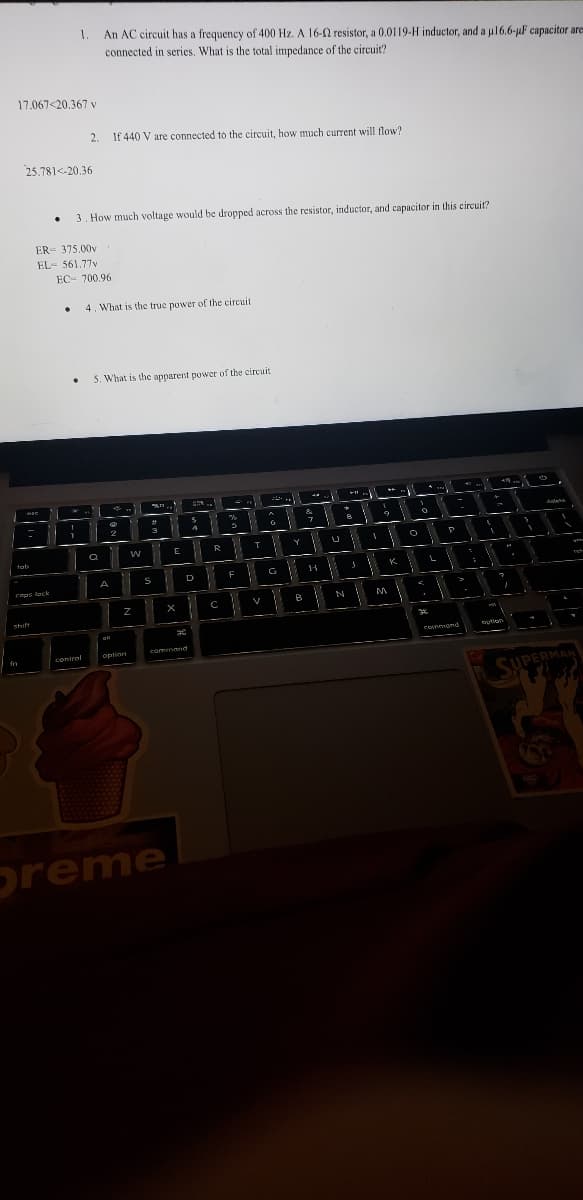 17.067<20.367 v
tob
fn
25.781--20.36
BEC
caps lock
shift
.
1.
An AC circuit has a frequency of 400 Hz. A 16-02 resistor, a 0.0119-H inductor, and a µ16.6-µF capacitor are
connected in series. What is the total impedance of the circuit?
ER 375.00v
EL- 561,77v
.
2. If 440 V are connected to the circuit, how much current will flow?
3. How much voltage would be dropped across the resistor, inductor, and capacitor in this circuit?
EC- 700.96
.
1
contral
4. What is the true power of the circuit.
5. What is the apparent power of the circuit
a
X
A
2
W
Z
option
#
3
S
E
preme
X
30
command
9.
D
4
R
F
с
%
11 T
!
F
V
G
G
Y
M
B
&
7
H
U
V
it
D
X
N
1
I
9
M
K
O
O
3.2
P
comand
I
option
S
G
Tek
SUPERMAN