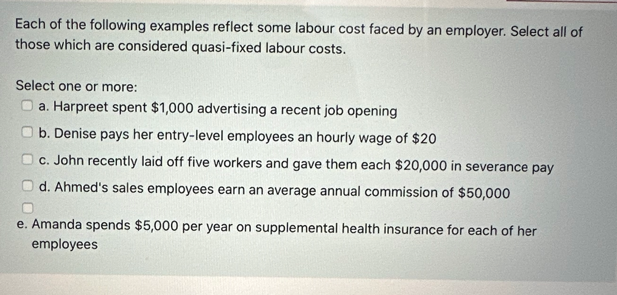 Each of the following examples reflect some labour cost faced by an employer. Select all of
those which are considered quasi-fixed labour costs.
Select one or more:
a. Harpreet spent $1,000 advertising a recent job opening
b. Denise pays her entry-level employees an hourly wage of $20
c. John recently laid off five workers and gave them each $20,000 in severance pay
d. Ahmed's sales employees earn an average annual commission of $50,000
e. Amanda spends $5,000 per year on supplemental health insurance for each of her
employees