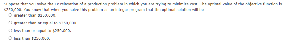 Suppose that you solve the LP relaxation of a production problem in which you are trying to minimize cost. The optimal value of the objective function is
$250,000. You know that when you solve this problem as an integer program that the optimal solution will be
O greater than $250,000.
O greater than or equal to $250,000.
O less than or equal to $250,000.
O less than $250,000.