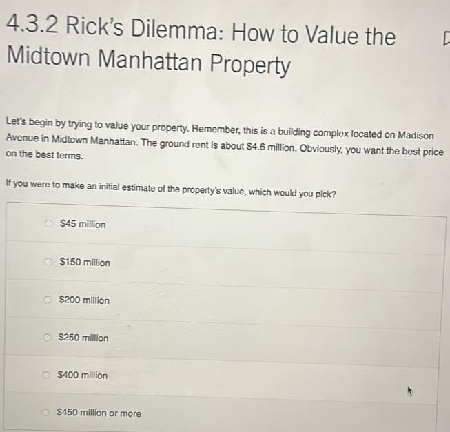 4.3.2 Rick's Dilemma: How to Value the
Midtown Manhattan Property
Let's begin by trying to value your property. Remember, this is a building complex located on Madison
Avenue in Midtown Manhattan. The ground rent is about $4.6 million. Obviously, you want the best price
on the best terms.
If you were to make an initial estimate of the property's value, which would you pick?
$45 million
O $150 million
$200 million
$250 million
O $400 million
ㄷ
$450 million or more