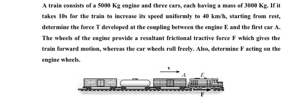 A train consists of a 5000 Kg engine and three cars, each having a mass of 3000 Kg. If it
takes 10s for the train to increase its speed uniformly to 40 km/h, starting from rest,
determine the force T developed at the coupling between the engine E and the first car A.
The wheels of the engine provide a resultant frictional tractive force F which gives the
train forward motion, whereas the car wheels roll freely. Also, determine F acting on the
engine wheels.
