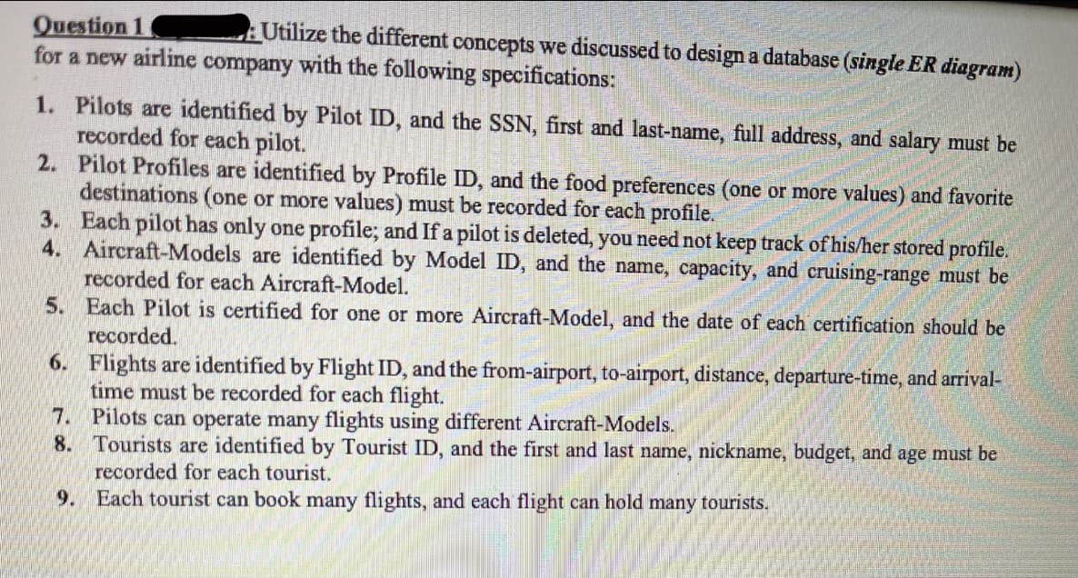Question 1
for a new airline company with the following specifications:
Utilize the different concepts we discussed to design a database (single ER diagram)
1. Pilots are identified by Pilot ID, and the SSN, first and last-name, full address, and salary must be
recorded for each pilot.
2. Pilot Profiles are identified by Profile ID, and the food preferences (one or more values) and favorite
destinations (one or more values) must be recorded for each profile.
3. Each pilot has only one profile; and If a pilot is deleted, you need not keep track of his/her stored profile.
4. Aircraft-Models are identified by Model ID, and the name, capacity, and cruising-range must be
recorded for each Aircraft-Model.
5. Each Pilot is certified for one or more Aircraft-Model, and the date of each certification should be
recorded.
6. Flights are identified by Flight ID, and the from-airport, to-airport, distance, departure-time, and arrival-
time must be recorded for each flight.
7. Pilots can operate many flights using different Aircraft-Models.
8. Tourists are identified by Tourist ID, and the first and last name, nickname, budget, and age must be
recorded for each tourist.
9. Each tourist can book many flights, and each flight can hold many tourists.
