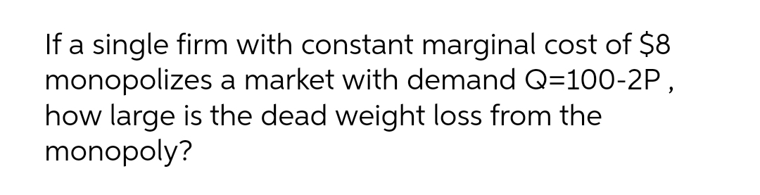 If a single firm with constant marginal cost of $8
monopolizes a market with demand Q=100-2P,
how large is the dead weight loss from the
monopoly?
