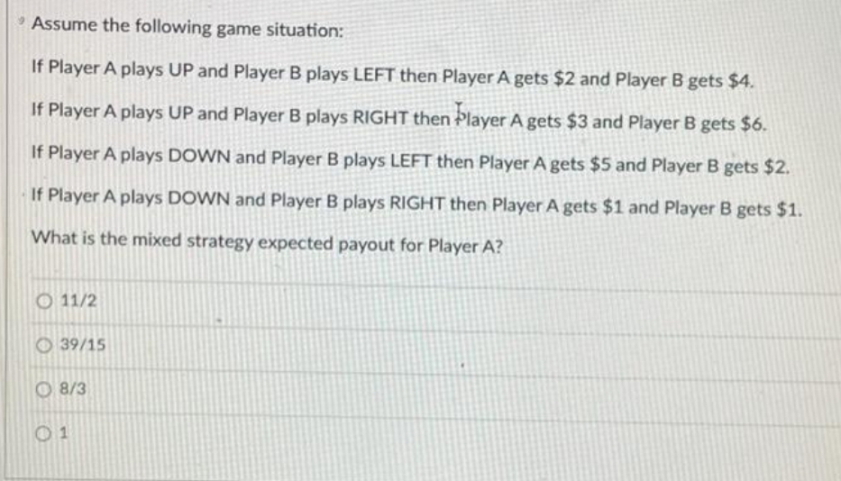 * Assume the following game situation:
If Player A plays UP and Player B plays LEFT then Player A gets $2 and Player B gets $4.
If Player A plays UP and Player B plays RIGHT then Þlayer A gets $3 and Player B gets $6.
If Player A plays DOWN and Player B plays LEFT then Player A gets $5 and Player B gets $2.
If Player A plays DOWN and Player B plays RIGHT then Player A gets $1 and Player B gets $1.
What is the mixed strategy expected payout for Player A?
O 11/2
39/15
O 8/3
01
