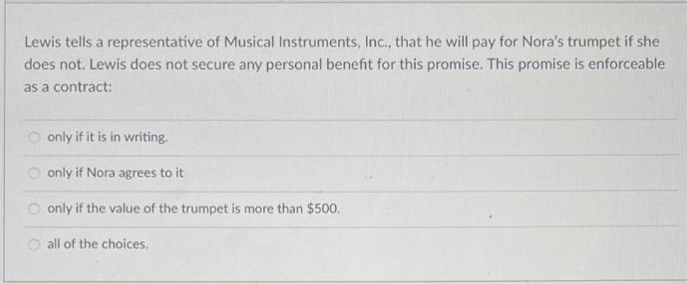 Lewis tells a representative of Musical Instruments, Inc., that he will pay for Nora's trumpet if she
does not. Lewis does not secure any personal benefit for this promise. This promise is enforceable
as a contract:
O only if it is in writing.
O only if Nora agrees to it
only if the value of the trumpet is more than $500.
all of the choices.

