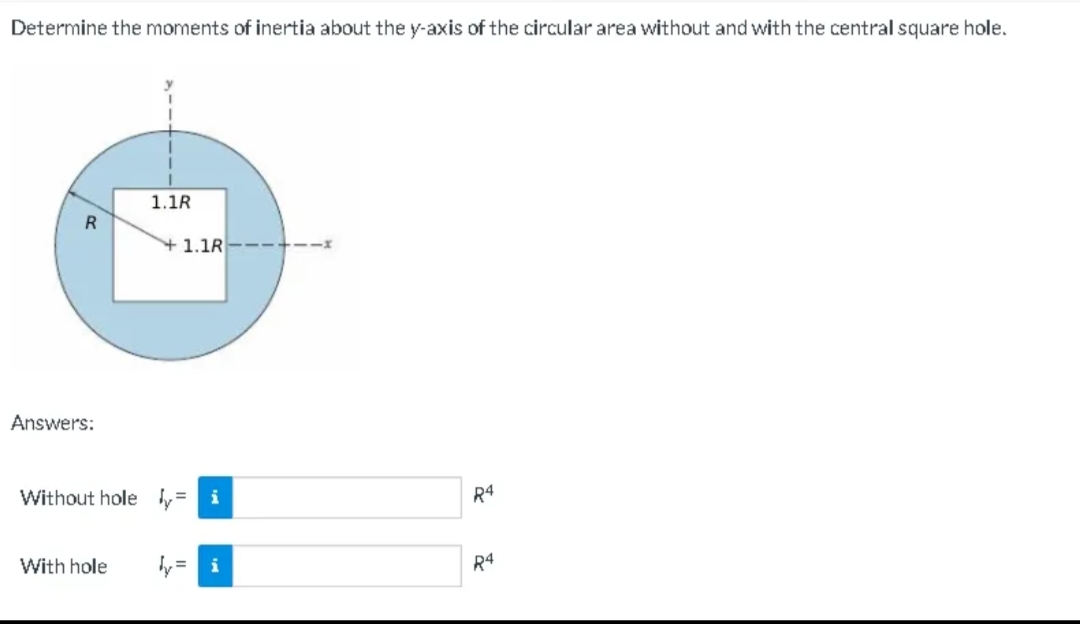 Determine the moments of inertia about the y-axis of the circular area without and with the central square hole.
R
Answers:
1.1R
With hole
1.1R-
Without hole = i
11
R4
R4