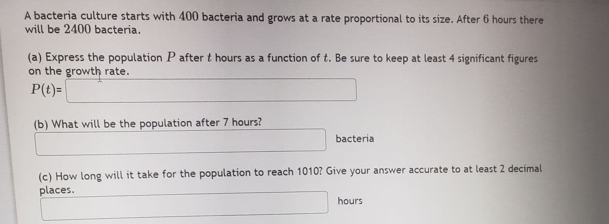 A bacteria culture starts with 400 bacteria and grows at a rate proportional to its size. After 6 hours there
will be 2400 bacteria.
(a) Express the population P after t hours as a function of t. Be sure to keep at least 4 significant figures
on the growth rate.
P(t)=
(b) What will be the population after 7 hours?
bacteria
(c) How long will it take for the population to reach 1010? Give your answer accurate to at least 2 decimal
places.
hours
