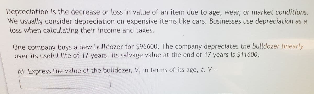 Depreciation is the decrease or loss in value of an item due to age, wear, or market conditions.
We usually consider depreciation on expensive items like cars. Businesses use depreciation as a
loss when calculating their income and taxes.
One company buys a new bulldozer for $96600. The company depreciates the bulldozer linearly
over its useful life of 17 years. Its salvage value at the end of 17 years is $11600.
A) Express the value of the bulldozer, V, in terms of its age, t. V =
%3D
