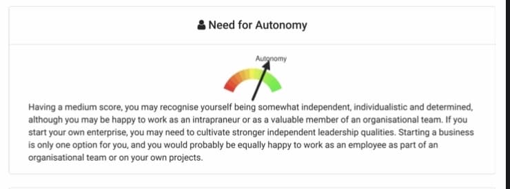 & Need for Autonomy
Autonomy
Having a medium score, you may recognise yourself being somewhat independent, individualistic and determined,
although you may be happy to work as an intrapraneur or as a valuable member of an organisational team. If you
start your own enterprise, you may need to cultivate stronger independent leadership qualities. Starting a business
is only one option for you, and you would probably be equally happy to work as an employee as part of an
organisational team or on your own projects.
