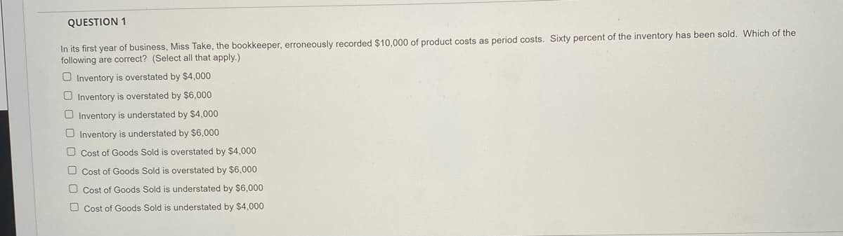 QUESTION 1
In its first year of business, Miss Take, the bookkeeper, erroneously recorded $10.000 of product costs as period costs. Sixty percent of the inventory has been sold. Which of the
following are correct? (Select all that apply.)
O Inventory is overstated by $4,000
O Inventory is overstated by $6,000
O Inventory is understated by $4,000
O Inventory is understated by $6,000
O Cost of Goods Sold is overstated by $4,000
O Cost of Goods Sold is overstated by $6,000
O Cost of Goods Sold is understated by $6,000
O Cost of Goods Sold is understated by $4,000
