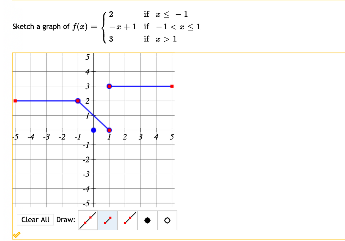 if x < – 1
Sketch a graph of f(x)
— х + 1 if —1 <г<1
3
if x > 1
4
-5 -4 -3 -2 -1
1 2
3
4
5
-2
-3
-4
-5
Clear All Draw:
