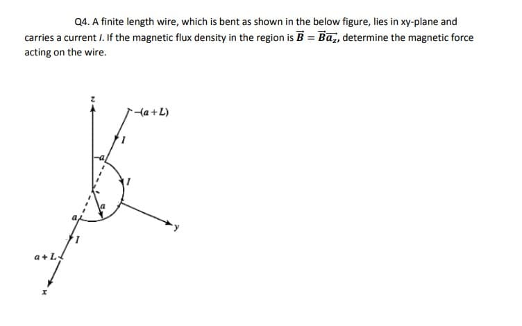Q4. A finite length wire, which is bent as shown in the below figure, lies in xy-plane and
carries a current I. If the magnetic flux density in the region is B = Ba, determine the magnetic force
acting on the wire.
{a+L)
a+L
