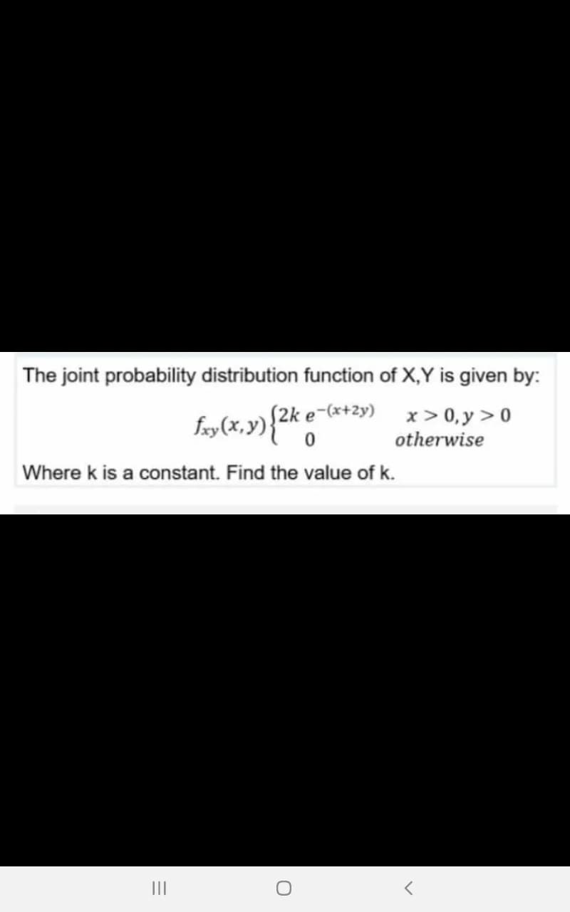 The joint probability distribution function of X,Y is given by:
fry(x, y){2k e-(x+2y)
x > 0, y > 0
otherwise
Where k is a constant. Find the value of k.
