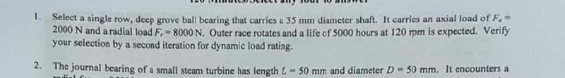 1. Select a single row, deep grove ball bearing that carries a 35 mm diameter shaft. It carries an axial load of F. -
2000 N and a radial load F, = 8000 N. Outer race rotates and a life of 5000 hours at 120 rpm is expected. Verify
your selection by a second iteration for dynamic load rating.
2. The journal bearing of a small steam turbine has length L = 50 mm and diameter D = 50 mm. It encounters a
