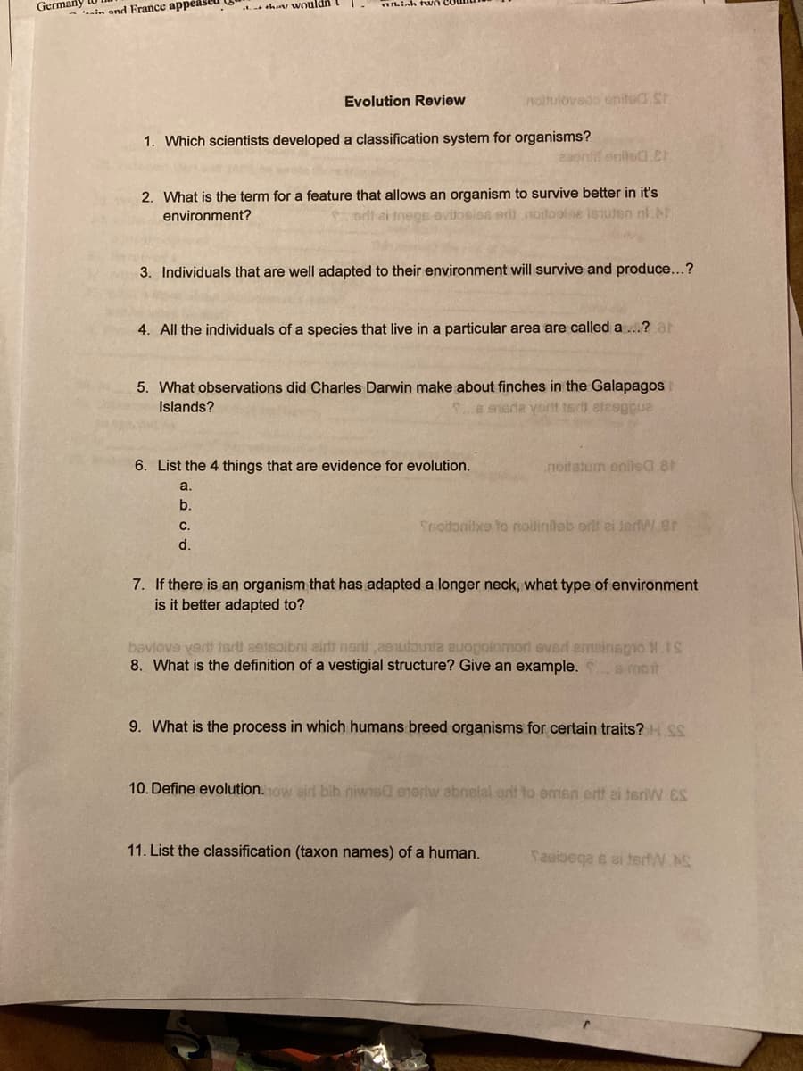 Germany
sha wouldn
Liah two
.in and France appeased
Evolution Review
noihulovedo united.St
1. Which scientists developed a classification system for organisms?
aaonfil eniloa.CE
2. What is the term for a feature that allows an organism to survive better in it's
environment?
oll ei tnegs ovitosiea er nodoolae istuten nl NT
3. Individuals that are well adapted to their environment will survive and produce...?
4. All the individuals of a species that live in a particular area are called a ...? at
5. What observations did Charles Darwin make about finches in the Galapagos
B esda yorit 1sd) eteeppua
Islands?
6. List the 4 things that are evidence for evolution.
noitatum enile0 8
a.
b
С.
Snoitonilxe to noilinileb orlt ei ierW.er
d.
7. If there is an organism that has adapted a longer neck, what type of environment
is it better adapted to?
bavlove vertt isrt setsoibni eirlt nert ,aeutounta auopoiomorl evsd emeinspioN.IS
8. What is the definition of a vestigial structure? Give an example.
a mot
9. What is the process in which humans breed organisms for certain traits? H SS
10. Define evolution.ow air bib niwns@ eneriw abnelal ertt to emen ertt ei terW ES
11. List the classification (taxon names) of a human.
Saeibega s ei terdW AS

