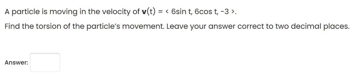 A particle is moving in the velocity of v(t) = < 6sin t, 6cos t, -3 >.
Find the torsion of the particle's movement. Leave your answer correct to two decimal places.
Answer:
