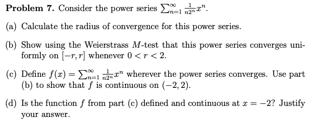 Problem 7. Consider the power series
12.
(a) Calculate the radius of convergence for this power series.
(b) Show using the Weierstrass M-test that this power series converges uni-
formly on [-r, r] whenever 0 < r < 2.
100
(c) Define f(x) = -1 " wherever the power series converges. Use part
(b) to show that f is continuous on (-2,2).
(d) Is the function f from part (c) defined and continuous at x = -2? Justify
your answer.