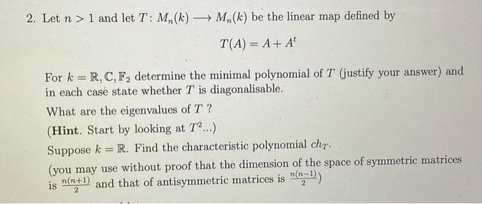 2. Let n 1 and let T: M₁(k) → M₁(k) be the linear map defined by
T(A) = A + At
For k = R, C, F₂ determine the minimal polynomial of T (justify your answer) and
in each case state whether T is diagonalisable.
What are the eigenvalues of T?
(Hint. Start by looking at T2...)
Suppose k R. Find the characteristic polynomial chr.
(you may use without proof that the dimension of the space of symmetric matrices
is n(n+1) and that of antisymmetric matrices is n(n-1))
2