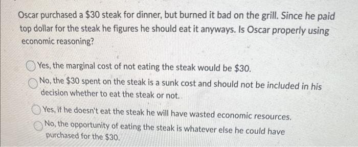Oscar purchased a $30 steak for dinner, but burned it bad on the grill. Since he paid
top dollar for the steak he figures he should eat it anyways. Is Oscar properly using
economic reasoning?
Yes, the marginal cost of not eating the steak would be $30.
No, the $30 spent on the steak is a sunk cost and should not be included in his
decision whether to eat the steak or not..
Yes, if he doesn't eat the steak he will have wasted economic resources.
No, the opportunity of eating the steak is whatever else he could have
purchased for the $30.
