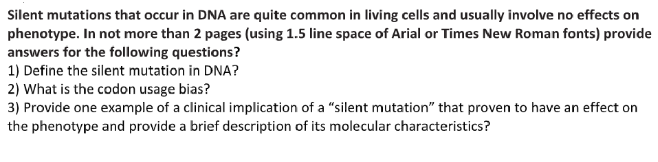 1) Define the silent mutation in DNA?
2) What is the codon usage bias?
3) Provide one example of a clinical implication of a "silent mutation" that proven to have an effect on
the phenotype and provide a brief description of its molecular characteristics?
