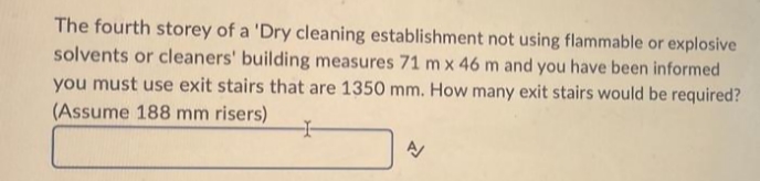 The fourth storey of a 'Dry cleaning establishment not using flammable or explosive
solvents or cleaners' building measures 71 m x 46 m and you have been informed
you must use exit stairs that are 1350 mm. How many exit stairs would be required?
(Assume 188 mm risers)
