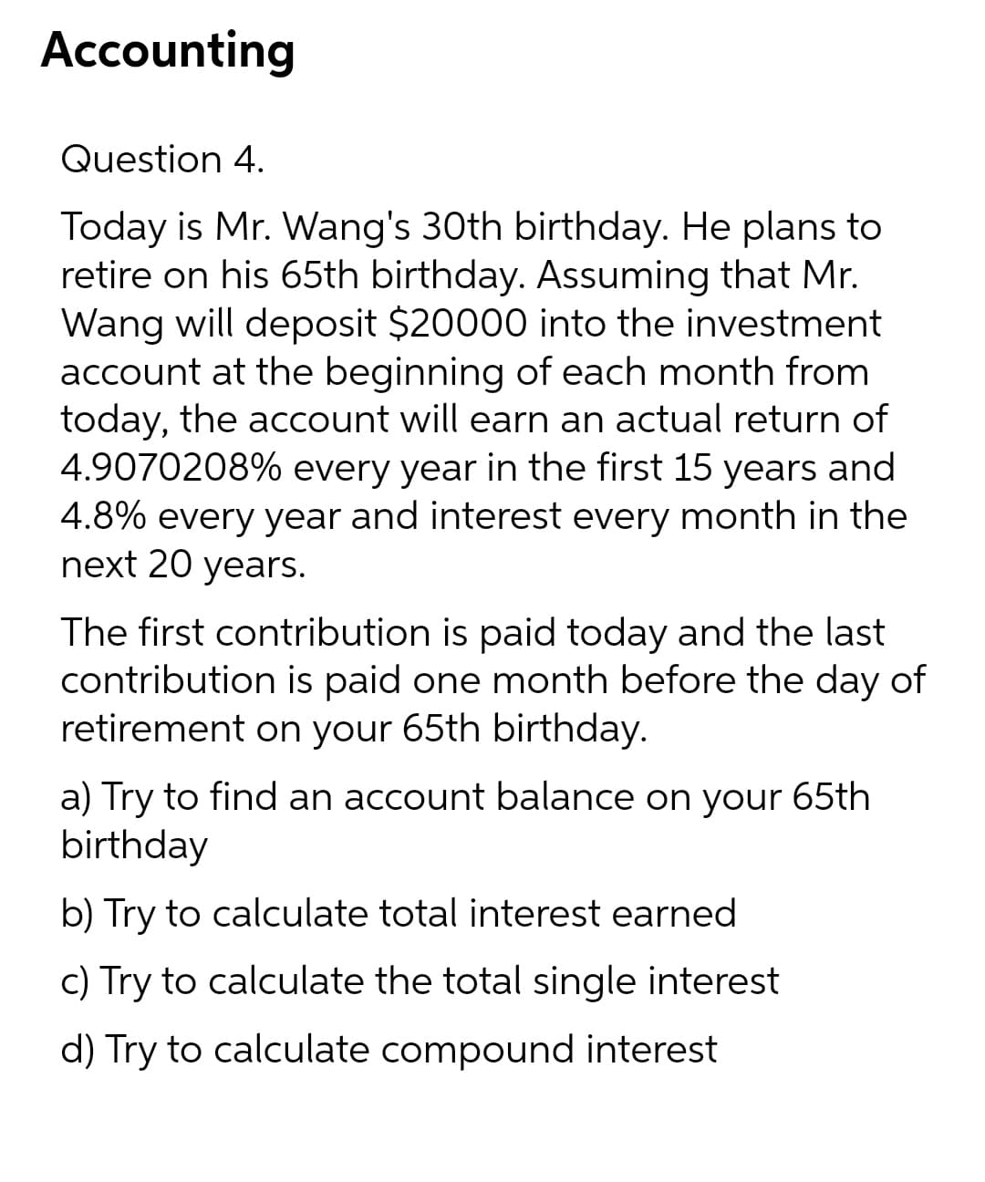 Accounting
Question 4.
Today is Mr. Wang's 30th birthday. He plans to
retire on his 65th birthday. Assuming that Mr.
Wang will deposit $20000 into the investment
account at the beginning of each month from
today, the account will earn an actual return of
4.9070208% every year in the first 15 years and
4.8% every year and interest every month in the
next 20 years.
The first contribution is paid today and the last
contribution is paid one month before the day of
retirement on your 65th birthday.
a) Try to find an account balance on your 65th
birthday
b) Try to calculate total interest earned
c) Try to calculate the total single interest
d) Try to calculate compound interest
