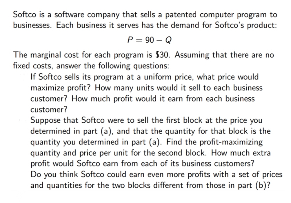 Softco is a software company that sells a patented computer program to
businesses. Each business it serves has the demand for Softco's product:
P = 90 – Q
The marginal cost for each program is $30. Assuming that there are no
fixed costs, answer the following questions:
If Softco sells its program at a uniform price, what price would
maximize profit? How many units would it sell to each business
customer? How much profit would it earn from each business
customer?
Suppose that Softco were to sell the first block at the price you
determined in part (a), and that the quantity for that block is the
quantity you determined in part (a). Find the profit-maximizing
quantity and price per unit for the second block. How much extra
profit would Softco earn from each of its business customers?
Do you think Softco could earn even more profits with a set of prices
and quantities for the two blocks different from those in part (b)?
