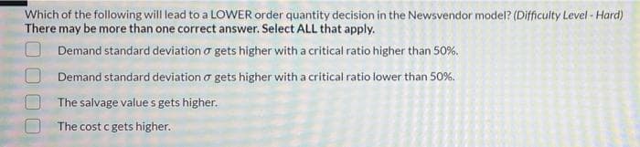 Which of the following will lead to a LOWER order quantity decision in the Newsvendor model? (Difficulty Level - Hard)
There may be more than one correct answer. Select ALL that apply.
O Demand standard deviation o gets higher with a critical ratio higher than 50%.
Demand standard deviation o gets higher with a critical ratio lower than 50%.
The salvage value s gets higher.
The cost c gets higher.
