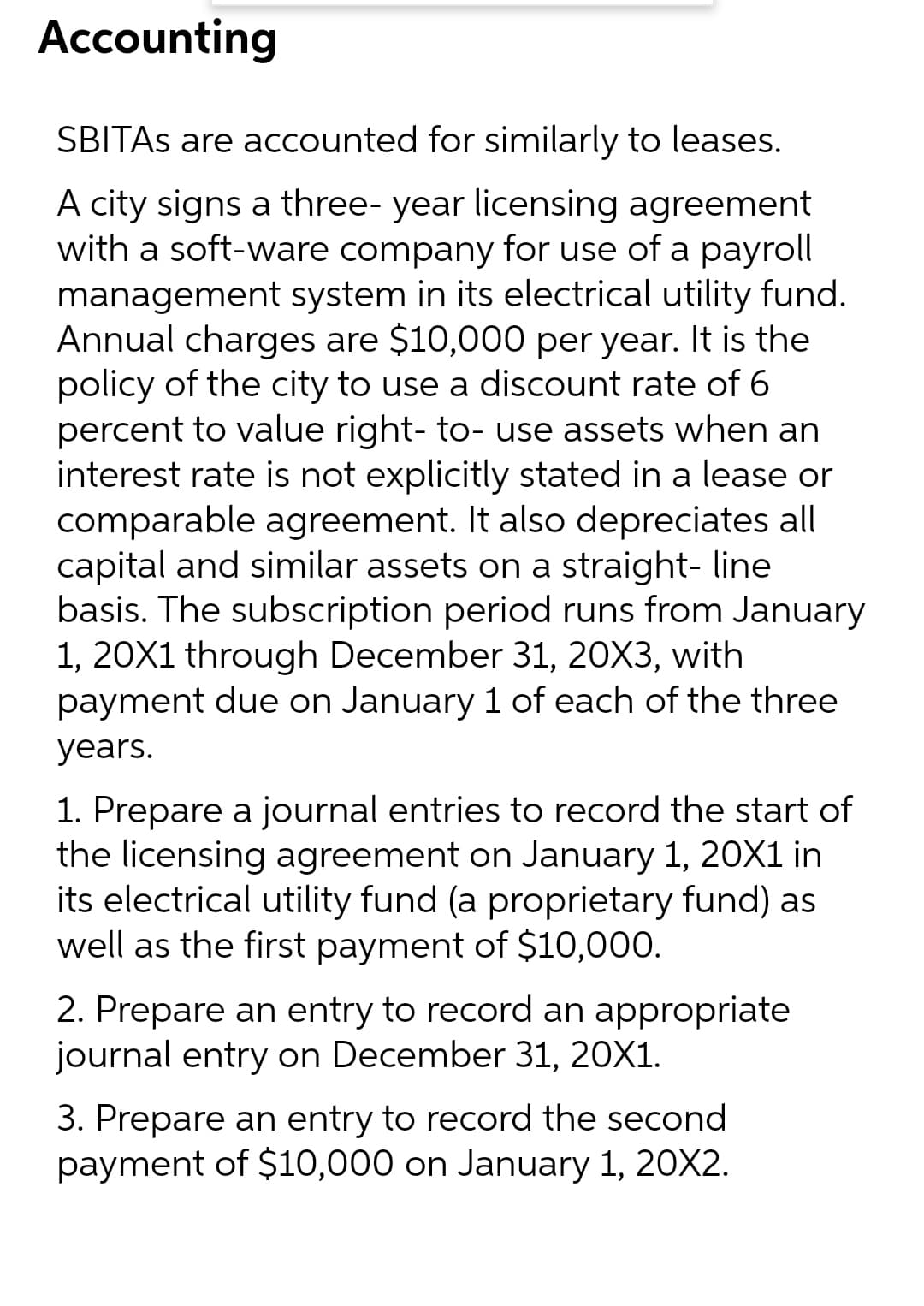 Accounting
SBITAS are accounted for similarly to leases.
A city signs a three- year licensing agreement
with a soft-ware company for use of a payroll
management system in its electrical utility fund.
Annual charges are $10,000 per year. It is the
policy of the city to use a discount rate of 6
percent to value right- to- use assets when an
interest rate is not explicitly stated in a lease or
comparable agreement. It also depreciates all
capital and similar assets on a straight- line
basis. The subscription period runs from January
1, 20X1 through December 31, 20X3, with
payment due on January 1 of each of the three
years.
1. Prepare a journal entries to record the start of
the licensing agreement on January 1, 20X1 in
its electrical utility fund (a proprietary fund) as
well as the first payment of $10,000.
2. Prepare an entry to record an appropriate
journal entry on December 31, 20X1.
3. Prepare an entry to record the second
payment of $10,000 on January 1, 20X2.
