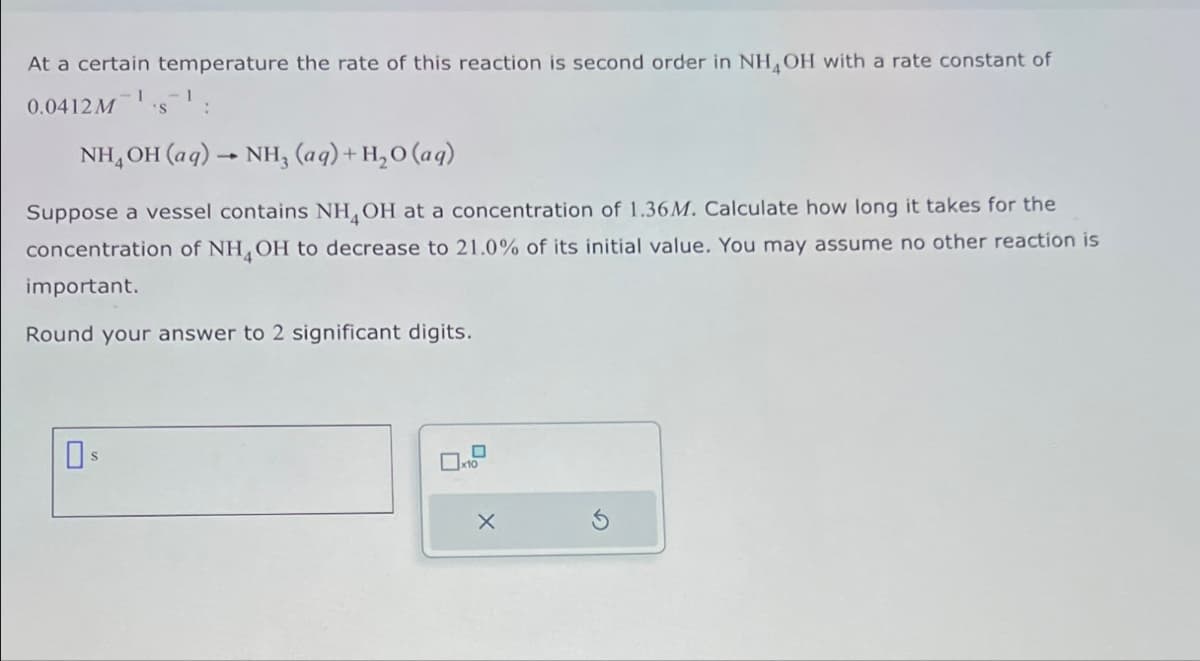 At a certain temperature the rate of this reaction is second order in NH4OH with a rate constant of
0.0412M
I
'S:
NH4OH(aq) → NH3 (aq) + H2O (aq)
Suppose a vessel contains NH4OH at a concentration of 1.36M. Calculate how long it takes for the
concentration of NH4OH to decrease to 21.0% of its initial value. You may assume no other reaction is
important.
Round your answer to 2 significant digits.
☐
Х