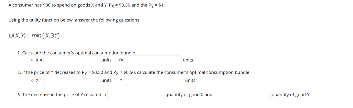A consumer has $30 to spend on goods X and Y, Px = $0.50 and the Py = $1.
Using the utility function below, answer the following questions:
U(X,Y) = min{ X,3Y}
1. Calculate the consumer's optimal consumption bundle.
o X =
units
Y=
units
2. If the price of Y decreases to Py = $0.50 and Px = $0.50, calculate the consumer's optimal consumption bundle.
o X =
units
Y =
units
3. The decrease in the price of Y resulted in
quantity of good X and
quantity of good Y.
