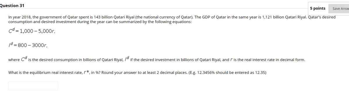 Question 31
5 points
Save Answ
In year 2018, the government of Qatar spent is 143 billion Qatari Riyal (the national currency of Qatar). The GDP of Qatar in the same year is 1,121 billion Qatari Riyal. Qatar's desired
consumption and desired investment during the year can be summarized by the following equations:
cd
= 1,000 – 5,000r,
||
/d = 800 – 3000r,
%3D
cd
is the desired consumption in billions of Qatari Riyal, 7º if the desired investment in billions of Qatari Riyal, and r is the real interest rate in decimal form.
where
What is the equilibrium real interest rate, r*, in %? Round your answer to at least 2 decimal places. (E.g. 12.3456% should be entered as 12.35)
