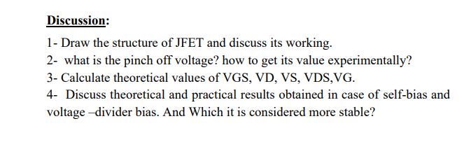 Discussion:
1- Draw the structure of JFET and discuss its working.
2- what is the pinch off voltage? how to get its value experimentally?
3- Calculate theoretical values of VGS, VD, VS, VDS,VG.
4- Discuss theoretical and practical results obtained in case of self-bias and
voltage -divider bias. And Which it is considered more stable?
