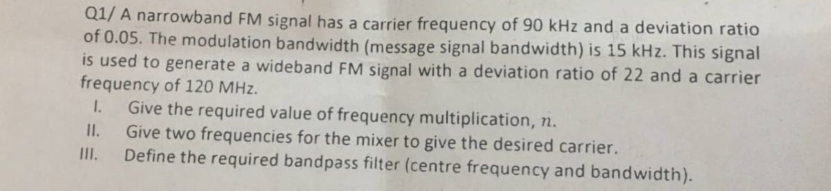 Q1/ A narrowband FM signal has a carrier frequency of 90 kHz and a deviation ratio
of 0.05. The modulation bandwidth (message signal bandwidth) is 15 kHz. This signal
is used to generate a wideband FM signal with a deviation ratio of 22 and a carrier
frequency of 120 MHz.
Give the required value of frequency multiplication, n.
Give two frequencies for the mixer to give the desired carrier.
III.
I.
II.
Define the required bandpass filter (centre frequency and bandwidth).
