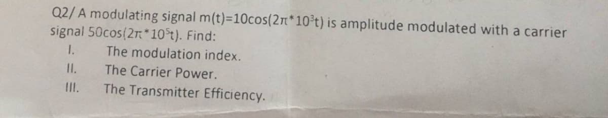 Q2/ A modulating signal m(t)-10cos(2n*10 t) is amplitude modulated with a carrier
signal 50cos(2r*10t). Find:
1.
The modulation index.
II.
The Carrier Power.
II.
The Transmitter Efficiency.
